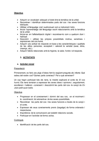 Objectius
 Adquirir un vocabulari adequat a l’edat dins la temàtica de la unitat.
 Reconèixer i identificar determinades parts del cos i les seves funcions
bàsiques.
 Utilitzar el llenguatge oral i audiovisual com a instrument lúdic.
 Iniciar l’aprenentatge del llenguatge escrit relacionant-lo amb la temàtica
de la unitat.
 Iniciar-se en l’alfabetització digital i reconèixer-lo com a quelcom diari i
habitual.
 Descobrir i utilitzar les pròpies possibilitats motrius, sensitives i
expressives del cos humà.
 Adquirir una actitud de respecte en base a les característiques i qualitats
de les altres persones; acceptant i valorant la varietat (sexe, ètnia,
creença, etc.).
 Adquirir hàbits relacionats amb la higiene, la salut, l’ordre i el respecte.
3. ACTIVITATS
a. Activitat inicial
Presentació
Primerament, es farà una pluja d’idees fent la següent pregunta als infants: Què
sabeu del vostre cos? Quines parts coneixeu? Per a què serveixen?
Un cop hagin participat tots els nens, la mestre explicarà el conte de El cos
humà. Els nens tornaran a expressar les seves idees i opinions i, seguidament,
escoltaran i ballaran –coneixent i descobrint les parts del cos- la cançó de En
Joan petit quan balla.
Objectius
 Progressar en el coneixement i domini del seu cos, en el moviment i
la coordinació; tot adonant-se de les seves possibilitats.
 Reconèixer les parts del cos i les seves funcions a través de la cançó i
el conte.
 Expressar els seus coneixements previs (bagatge) de forma ordenada i
respectuosa.
 Importància de la comunicació per establir relacions socials.
 Participar en l’activitat de forma activa.
Continguts
 Identificació de les parts del cos.
 