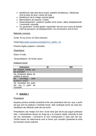 Identificació dels trets físics propis, establint semblances i diferències
amb la resta de nens i nenes de l’aula.
 Identificació de la imatge corporal global.
 Memorització de cançons i contes.
 Desenvolupament i posterior equilibri de la marxa i altres desplaçaments
i moviments corporals.
 Ús, gaudiment i control global i segmentari del cos com a eina de treball i
medi de percepció, de desplaçaments i de comunicació amb el món.
Materials i recursos
Conte: El cos humà. Un llibre interactiu.
Cançó:https://www.youtube.com/watch?v=c_qH2SI_-Ts
Pissarra digital, projector i ordinador.
Organització
Espai: A l’aula.
Temporalització: 25 minuts aprox.
Avaluació Inicial
Indicadors SI NO
Ha mostrat interès per
les activitats?
Ha col·laborat alhora de
realitzar la tasca?
Ha reconegut amb
facilitat la cançó?
Ha reconegut les parts
del cos a partir de
l’activitat?
b. Activitat 1
Presentació
Aquesta primera activitat consistirà en fer una presentació del cos i que, a partir
del que se’ls ha explicat a l’activitat inicial i dels continguts previs de cada nen,
identifiquin les diferents parts del cos humà.
Presentarem una imatge d’un nen i d’una nena (per tal de que puguin participar
tots) i individualment hauran de dirigir-se a la pissarra digital, encerclar la part
del cos demanada i col·locar-hi el nom corresponent a cada part del cos.
També hauran de relacionar-la amb la funció que compleix (presentat al conte
de l’activitat inicial) oralment.
 
