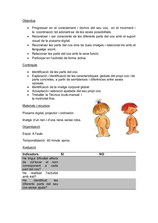 Objectius
 Progressar en el coneixement i domini del seu cos, en el moviment i
la coordinació; tot adonant-se de les seves possibilitats.
 Reconèixer i ser conscients de les diferents parts del cos amb el suport
visual de la pissarra digital.
 Reconèixer les parts del cos dins de dues imatges i relacionar-ho amb el
llenguatge escrit.
 Relacionar les parts del cos amb la seva funció.
 Participar en l’activitat de forma activa.
Continguts
 Identificació de les parts del cos.
 Exploració i identificació de les característiques globals del propi cos i de
parts concretes, a partir de semblances i diferències entre sexes
oposats.
 Identificació de la imatge corporal global.
 Acceptació i valoració ajustada del seu propi cos
 Treballar la Técnica óculo-manual i
la motricitat fina.
Materials i recursos
Pissarra digital, projector i ordinador.
Imatge d’un nen i d’una nena sense roba.
Organització
Espai: A l’aula.
Temporalització: 40 minuts aprox.
Avaluació
Indicadors SI NO
Ha tingut dificultat alhora
de col·locar el nom
corresponent a cada
part del cos?
Ha realitzat l’activitat
amb èxit?
Ha identificat les
diferents parts del seu
cos sense ajuda?
 