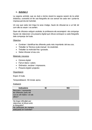 c. Activitat 2
La segona activitat, que es durà a terme durant la segona sessió de la unitat
didàctica, consistirà en fer una fotografia de cos sencer de cada nen i portar-la
impresa pel dia de l’activitat.
Un cop que cada nen tingui la seva imatge, haurà de dibuixar-se a un full, tal
com ells es veuen i es senten.
Quan els dibuixos estiguin acabats, la professora els escanejarà i els companys
hauran de relacionar a la pissarra digital quin dibuix correspon a cada fotografia
dels companys de l’aula.
Objectius
 Conèixer i identificar les diferents parts més importants del seu cos.
 Treballar la Técnica oculo-manual i la creativitat.
 Treballar la motricitat fina i gruixuda.
 Saber dibuixar el seu cos.
Materials i recursos
 Càmera digital
 Full en blanc i colors
 Ordinador, escàner i impressora.
 Pissarra digital i projector.
Organització
Espai: A l’aula.
Temporalització: 50 minuts aprox.
Avaluació
Indicadors SI NO
Reconeix i representa
les diferents parts del
cos en ell mateix i en els
altres?
Ha tingut dificultat per
relacionar el dibuix amb
la fotografia?
Ha participat de manera
adequada en l’activitat?
 