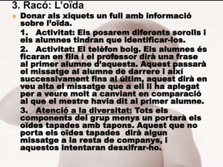 3. Racó: L’oïda
   Donar als xiquets un full amb informació
    sobre l’oïda.
    1. Activitat: Els posarem diferents sorolls i
    els alumnes tindran que identificar-los.
    2. Activitat: El telèfon boig. Els alumnes és
    ficaran en fila i el professor dirà una frase
    al primer alumne d’aquesta. Aquest passarà
    el missatge al alumne de darrere i així
    successivament fins al últim, aquest dirà en
    veu alta el missatge que a ell li ha aplegat
    per a veure molt a canviant en comparació
    al que el mestre havia dit al primer alumne.
    3. Atenció a la diversitat: Tots els
    components del grup menys un portarà els
    oïdes tapades amb tapons. Aquest que no
    porta els oïdes tapades dirà algun
    missatge a la resta de companys, i
    aquestos intentaran desxifrar-ho.
 