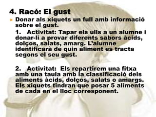 4. Racó: El gust
   Donar als xiquets un full amb informació
    sobre el gust.
    1. Activitat: Tapar els ulls a un alumne i
    donar-li a provar diferents sabors àcids,
    dolços, salats, amarg. L’alumne
    identificarà de quin aliment es tracta
    segons el seu gust.

    2. Activitat: Els repartirem una fitxa
    amb una taula amb la classificació dels
    aliments àcids, dolços, salats o amargs.
    Els xiquets tindran que posar 5 aliments
    de cada en el lloc corresponent.
 