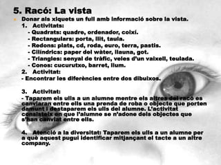 5. Racó: La vista
   Donar als xiquets un full amb informació sobre la vista.
    1. Activitats:
       - Quadrats: quadre, ordenador, coixí.
       - Rectangulars: porta, llit, taula.
       - Redons: plats, cd, roda, euro, terra, pastis.
       - Cilíndrics: paper del wàter, llauna, got.
       - Triangles: senyal de tràfic, veles d’un vaixell, teulada.
       - Conos: cucurutxo, barret, llum.
    2. Activitat:
    - Encontrar les diferències entre dos dibuixos.

    3. Activitat:
    - Taparem els ulls a un alumne mentre els altres del racó es
    canviaran entre ells una prenda de roba o objecte que porten
    damunt i destaparem els ulls del alumne. L’activitat
    consisteix en que l’alumne se n’adone dels objectes que
    s’han canviat entre ells.

    4. Atenció a la diversitat: Taparem els ulls a un alumne per
    a què aquest pugui identificar mitjançant el tacte a un altre
    company.
 