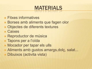MATERIALS
 Fitxes informatives
 Borses amb aliments que fagen olor
 Objectes de diferents textures
 Caixes
 Reproductor de música
 Tapons per a l’oïda
 Mocador per tapar els ulls
 Aliments amb gustos amargs,dolç, salat...
 Dibuixos (activita vista)
 