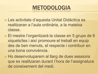 METODOLOGIA
 Les activitats d’aquesta Unitat Didàctica es
  realitzaran a l’aula ordinària, a la mateixa
  classe.
 El mestre l’organitzarà la classe en 5 grups de 6
  xiquets/tes i així promoure el treball en equip
  des de ben menuts, el respecte i contribuir en
  una bona convivència.
 Ho desenvoluparem al llarg de dues sessions
  que es realitzaran durant l’hora de l’assignatura
  de coneixement del medi.
 