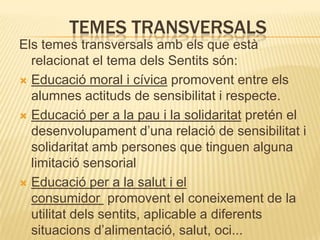 TEMES TRANSVERSALS
Els temes transversals amb els que està
  relacionat el tema dels Sentits són:
 Educació moral i cívica promovent entre els
  alumnes actituds de sensibilitat i respecte.
 Educació per a la pau i la solidaritat pretén el
  desenvolupament d’una relació de sensibilitat i
  solidaritat amb persones que tinguen alguna
  limitació sensorial
 Educació per a la salut i el
  consumidor promovent el coneixement de la
  utilitat dels sentits, aplicable a diferents
  situacions d’alimentació, salut, oci...
 