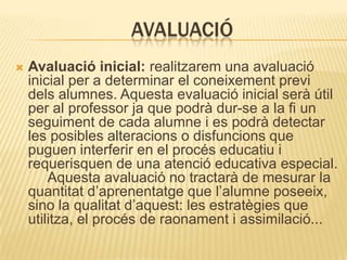 AVALUACIÓ
   Avaluació inicial: realitzarem una avaluació
    inicial per a determinar el coneixement previ
    dels alumnes. Aquesta evaluació inicial serà útil
    per al professor ja que podrà dur-se a la fi un
    seguiment de cada alumne i es podrà detectar
    les posibles alteracions o disfuncions que
    puguen interferir en el procés educatiu i
    requerisquen de una atenció educativa especial.
        Aquesta avaluació no tractarà de mesurar la
    quantitat d’aprenentatge que l’alumne poseeix,
    sino la qualitat d’aquest: les estratègies que
    utilitza, el procés de raonament i assimilació...
 