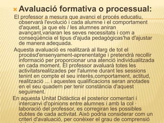  Avaluació formativa o processual:
El professor a mesura que avanci el procés educatiu,
  observarà l'evolució i cada alumne i el comportament
  d'aquest, ja que els / les alumnes aniran
  avançant,variaran les seves necessitats i com a
  conseqüència el tipus d'ajuda pedagògicas'ha d'ajustar
  de manera adequada.
Aquesta avaluació es realitzarà al llarg de tot el
  procésd'ensenyament-aprenentatge i pretendrà recollir
  informació per proporcionar una atenció individualitzada
  en cada moment. El professor avaluarà totes les
  activitatsrealitzades per l'alumne durant les sessions
  tenint en compte el seu interès,comportament, actitud,
  realització ... i aquestes qualificacions seran anotades
  en el seu quadern per tenir constància d'aquest
  seguiment.
En aquesta Unitat Didàctica el posterior comentari i
  intercanvi d'opinions entre alumnes i amb la col ·
  laboració del professor, es corregiran les possibles
  dubtes de cada activitat. Això podria considerar com un
  criteri d'avaluació, per conèixer el grau de comprensió
 