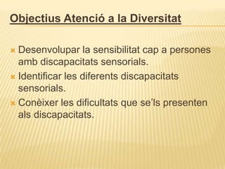 Objectius Atenció a la Diversitat

 Desenvolupar la sensibilitat cap a persones
  amb discapacitats sensorials.
 Identificar les diferents discapacitats
  sensorials.
 Conèixer les dificultats que se’ls presenten
  als discapacitats.
 