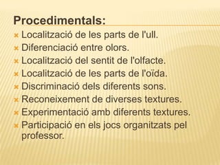 Procedimentals:
 Localització de les parts de l'ull.
 Diferenciació entre olors.
 Localització del sentit de l'olfacte.
 Localització de les parts de l'oïda.
 Discriminació dels diferents sons.
 Reconeixement de diverses textures.
 Experimentació amb diferents textures.
 Participació en els jocs organitzats pel
  professor.
 