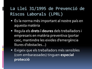 La Llei 31/1995 de Prevenció de Riscos Laborals (LPRL)És la norma més important al nostre país en aquesta matèriaRegula els drets i deures dels treballadors i empresaris en matèria preventiva (portar casc, mantindre les eixides d’emergència lliures d’obstacles…)Exigeix que els treballadors més sensibles (com embarassades) tinguen especial protecció