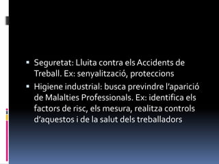 Seguretat: Lluita contra els Accidents de Treball. Ex: senyalització, proteccionsHigiene industrial: busca previndre l’aparició de Malalties Professionals. Ex: identifica els factors de risc, els mesura, realitza controls d’aquestos i de la salut dels treballadors