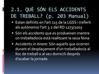 2.1. QUÈ SÓN ELS ACCIDENTS DE TREBALL? (p. 203 Manual)Estan definits en l’art 115 de la LGSS i (referit als autònoms) l’art 3.2 del RD 1273/2003Són els accidents que es produeixen mentre un treballador/a està realitzant la seua feinaAccidents in itinere: Són aquells que ocorren durant el desplaçament d’un treballador/a al lloc de treball o al seu domicili després d’acabar la jornada 
