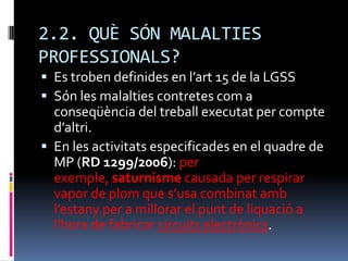 2.2. QUÈ SÓN MALALTIES PROFESSIONALS?Es troben definides en l’art 15 de la LGSSSón les malalties contretes com a conseqüència del treball executat per compte d’altri.En les activitats especificades en el quadre de MP (RD 1299/2006): per exemple, saturnisme causada per respirar vapor de plom que s’usa combinat amb l’estany per a millorar el punt de liquació a l’hora de fabricar circuits electrònics.