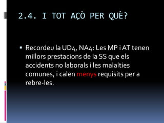 2.4. I TOT AÇÒ PER QUÈ?Recordeu la UD4, NA4: Les MP i AT tenen millors prestacions de la SS que els accidents no laborals i les malalties comunes, i calen menys requisits per a rebre-les.