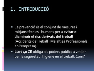 1. INTRODUCCIÓLa prevenció és el conjunt de mesures i mitjans tècnics i humans per a evitar o disminuir el risc derivats del treball (Accidents de Treball i Malalties Professionals en l’empresa).L’art 40 CE obliga als poders públics a vetllar per la seguretat i higiene en el treball. Com?