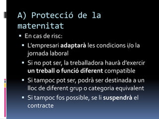 A) Protecció de la maternitatEn cas de risc:L’empresari adaptarà les condicions i/o la jornada laboralSi no pot ser, la treballadora haurà d’exercir un treball o funció diferent compatibleSi tampoc pot ser, podrà ser destinada a un lloc de diferent grup o categoria equivalentSi tampoc fos possible, se li suspendrà el contracte