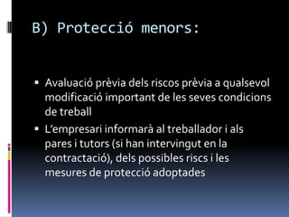B) Protecciómenors:Avaluació prèvia dels riscos prèvia a qualsevol modificació important de les seves condicions de treballL’empresari informarà al treballador i als pares i tutors (si han intervingut en la contractació), dels possibles riscs i les mesures de protecció adoptades