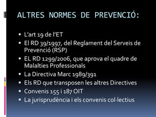 ALTRES NORMES DE PREVENCIÓ:L’art 19 de l’ETEl RD 39/1997, del Reglament del Serveis de Prevenció (RSP)EL RD 1299/2006, que aprova el quadre de Malalties ProfessionalsLa Directiva Marc 1989/391Els RD que transposen les altres DirectivesConvenis 155 i 187 OITLa jurisprudència i els convenis col·lectius