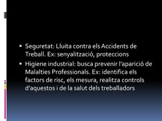 Seguretat: Lluita contra els Accidents de Treball. Ex: senyalització, proteccionsHigiene industrial: busca prevenir l’aparició de Malalties Professionals. Ex: identifica els factors de risc, els mesura, realitza controls d’aquestos i de la salut dels treballadors