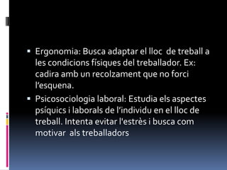 Ergonomia: Busca adaptar el lloc  de treball a les condicions físiques del treballador. Ex: cadira amb un recolzament que no forci l’esquena.Psicosociologia laboral: Estudia els aspectes psíquics i laborals de l’individu en el lloc de treball. Intenta evitar l'estrès i busca com motivar  als treballadors