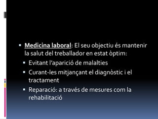 Medicina laboral: El seu objectiu és mantenir la salut del treballador en estat òptim:Evitant l’aparició de malaltiesCurant-les mitjançant el diagnòstic i el tractamentReparació: a través de mesures com la rehabilitació