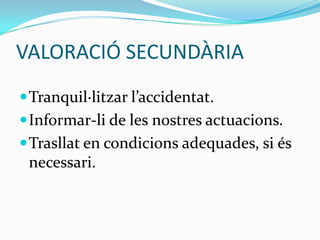VALORACIÓ SECUNDÀRIATranquil·litzar l’accidentat.Informar-li de les nostres actuacions.Trasllat en condicions adequades, si és necessari.