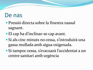 De nasPressió directa sobre la finestra nassal sagnant. El cap ha d’inclinar-se cap avant. Si als cinc minuts no cessa, s’introduirà una gassa mullada amb aigua oxigenada. Si tampoc cessa, s’evacuarà l’accidentat a un centre sanitari amb urgència