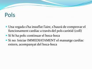 PolsUna vegada s’ha insuflat l’aire, s’haurà de comprovar el funcionament cardíac a través del pols caròtid (coll)Si hi ha pols: continuar el boca-bocaSi no: Iniciar IMMEDIATAMENT el massatge cardíac extern, acompanyat del boca-boca