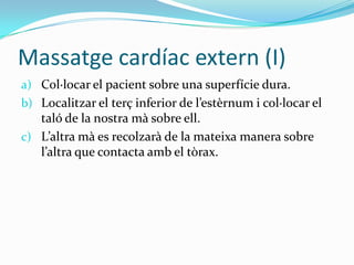 Massatge cardíac extern (I)Col·locar el pacient sobre una superfície dura.Localitzar el terç inferior de l’estèrnum i col·locar el taló de la nostra mà sobre ell.L’altra mà es recolzarà de la mateixa manera sobre l’altra que contacta amb el tòrax.