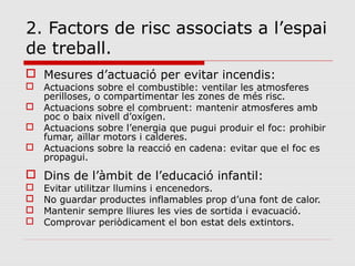 2. Factors de risc associats a l’espai
de treball.
 Mesures d’actuació per evitar incendis:
 Actuacions sobre el combustible: ventilar les atmosferes
perilloses, o compartimentar les zones de més risc.
 Actuacions sobre el combruent: mantenir atmosferes amb
poc o baix nivell d’oxígen.
 Actuacions sobre l’energia que pugui produir el foc: prohibir
fumar, aïllar motors i calderes.
 Actuacions sobre la reacció en cadena: evitar que el foc es
propagui.
 Dins de l’àmbit de l’educació infantil:
 Evitar utilitzar llumins i encenedors.
 No guardar productes inflamables prop d’una font de calor.
 Mantenir sempre lliures les vies de sortida i evacuació.
 Comprovar periòdicament el bon estat dels extintors.
 