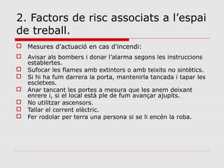 2. Factors de risc associats a l’espai
de treball.
 Mesures d’actuació en cas d’incendi:
 Avisar als bombers i donar l’alarma segons les instruccions
establertes.
 Sufocar les flames amb extintors o amb teixits no sintètics.
 Si hi ha fum darrera la porta, mantenirla tancada i tapar les
escletxes.
 Anar tancant les portes a mesura que les anem deixant
enrere i, si el local està ple de fum avançar ajupits.
 No utilitzar ascensors.
 Tallar el corrent elèctric.
 Fer rodolar per terra una persona si se li encén la roba.
 