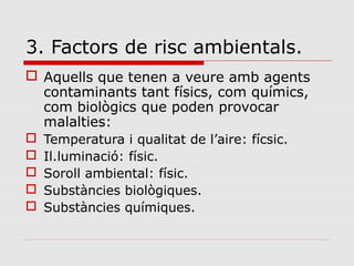 3. Factors de risc ambientals.
 Aquells que tenen a veure amb agents
contaminants tant físics, com químics,
com biològics que poden provocar
malalties:
 Temperatura i qualitat de l’aire: fícsic.
 Il.luminació: físic.
 Soroll ambiental: físic.
 Substàncies biològiques.
 Substàncies químiques.
 