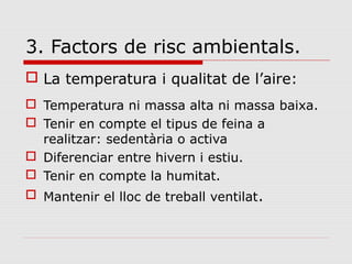 3. Factors de risc ambientals.
 La temperatura i qualitat de l’aire:
 Temperatura ni massa alta ni massa baixa.
 Tenir en compte el tipus de feina a
realitzar: sedentària o activa
 Diferenciar entre hivern i estiu.
 Tenir en compte la humitat.
 Mantenir el lloc de treball ventilat.
 