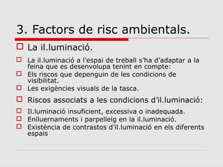 3. Factors de risc ambientals.
 La il.luminació.
 La il.luminació a l’espai de treball s’ha d’adaptar a la
feina que es desenvolupa tenint en compte:
 Els riscos que depenguin de les condicions de
visibilitat.
 Les exigències visuals de la tasca.
 Riscos associats a les condicions d’il.luminació:
 Il.luminació insuficient, excessiva o inadequada.
 Enlluernaments i parpelleig en la il.luminació.
 Existència de contrastos d’il.luminació en els diferents
espais
 