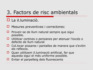 3. Factors de risc ambientals
 La il.luminació.
 Mesures preventives i correctores:
 Proveir-se de llum natural sempre que sigui
possible.
 Utilitzar cortines o persianes per atenuar l’excés o
defecte de llum natural
 Col.locar pissares i pantalles de manera que s’evitin
els reflexos.
 Quan utilitzem il.luminació artificial, fer que
aquesta sigui el més uniforme possible.
 Evitar el parpelleig dels fluorescents
 