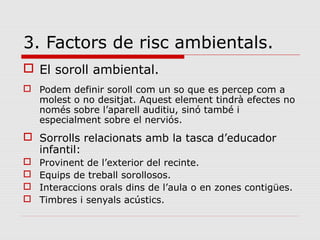 3. Factors de risc ambientals.
 El soroll ambiental.
 Podem definir soroll com un so que es percep com a
molest o no desitjat. Aquest element tindrà efectes no
només sobre l’aparell auditiu, sinó també i
especialment sobre el nerviós.
 Sorrolls relacionats amb la tasca d’educador
infantil:
 Provinent de l’exterior del recinte.
 Equips de treball sorollosos.
 Interaccions orals dins de l’aula o en zones contigües.
 Timbres i senyals acústics.
 