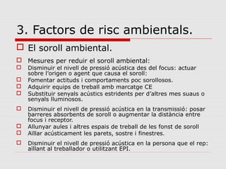 3. Factors de risc ambientals.
 El soroll ambiental.
 Mesures per reduir el soroll ambiental:
 Disminuir el nivell de pressió acústica des del focus: actuar
sobre l’origen o agent que causa el soroll:
 Fomentar actituds i comportaments poc sorollosos.
 Adquirir equips de treball amb marcatge CE
 Substituir senyals acústics estridents per d’altres mes suaus o
senyals lluminosos.
 Disminuir el nivell de pressió acústica en la transmissió: posar
barreres absorbents de soroll o augmentar la distància entre
focus i receptor.
 Allunyar aules i altres espais de treball de les fonst de soroll
 Aïllar acústicament les parets, sostre i finestres.
 Disminuir el nivell de pressió acústica en la persona que el rep:
aïllant al treballador o utilitzant EPI.
 
