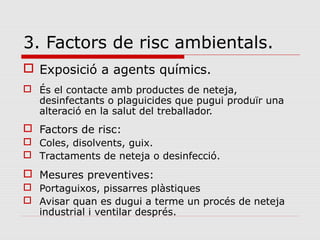 3. Factors de risc ambientals.
 Exposició a agents químics.
 És el contacte amb productes de neteja,
desinfectants o plaguicides que pugui produïr una
alteració en la salut del treballador.
 Factors de risc:
 Coles, disolvents, guix.
 Tractaments de neteja o desinfecció.
 Mesures preventives:
 Portaguixos, pissarres plàstiques
 Avisar quan es dugui a terme un procés de neteja
industrial i ventilar després.
 