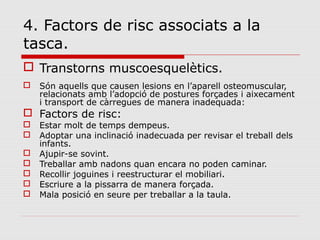 4. Factors de risc associats a la
tasca.
 Transtorns muscoesquelètics.
 Són aquells que causen lesions en l’aparell osteomuscular,
relacionats amb l’adopció de postures forçades i aixecament
i transport de càrregues de manera inadequada:
 Factors de risc:
 Estar molt de temps dempeus.
 Adoptar una inclinació inadecuada per revisar el treball dels
infants.
 Ajupir-se sovint.
 Treballar amb nadons quan encara no poden caminar.
 Recollir joguines i reestructurar el mobiliari.
 Escriure a la pissarra de manera forçada.
 Mala posició en seure per treballar a la taula.
 