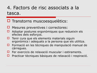 4. Factors de risc associats a la
tasca.
 Transtorns muscoesquelètics:
 Mesures preventives i correctores:
 Adoptar postures ergonòmiques que redueixin els
efectes dels esforços.
 Tenir cura que els elements materials siguin
ergonòmics i adequats a la persona que els utilitza.
 Formació en les tècniques de manipulació manual de
càrregues.
 Fer exercicis de relaxació muscular i estiraments.
 Practicar tècniques bàsiques de relaxació i respiració.
 