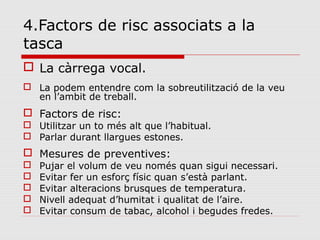 4.Factors de risc associats a la
tasca
 La càrrega vocal.
 La podem entendre com la sobreutilització de la veu
en l’ambit de treball.
 Factors de risc:
 Utilitzar un to més alt que l’habitual.
 Parlar durant llargues estones.
 Mesures de preventives:
 Pujar el volum de veu només quan sigui necessari.
 Evitar fer un esforç físic quan s’està parlant.
 Evitar alteracions brusques de temperatura.
 Nivell adequat d’humitat i qualitat de l’aire.
 Evitar consum de tabac, alcohol i begudes fredes.
 