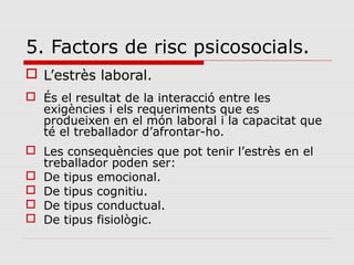 5. Factors de risc psicosocials.
 L’estrès laboral.
 És el resultat de la interacció entre les
exigències i els requeriments que es
produeixen en el món laboral i la capacitat que
té el treballador d’afrontar-ho.
 Les consequències que pot tenir l’estrès en el
treballador poden ser:
 De tipus emocional.
 De tipus cognitiu.
 De tipus conductual.
 De tipus fisiològic.
 