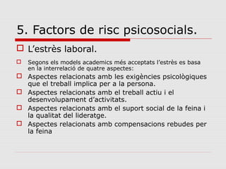 5. Factors de risc psicosocials.
 L’estrès laboral.
 Segons els models academics més acceptats l’estrès es basa
en la interrelació de quatre aspectes:
 Aspectes relacionats amb les exigències psicològiques
que el treball implica per a la persona.
 Aspectes relacionats amb el treball actiu i el
desenvolupament d’activitats.
 Aspectes relacionats amb el suport social de la feina i
la qualitat del lideratge.
 Aspectes relacionats amb compensacions rebudes per
la feina
 
