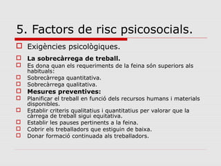 5. Factors de risc psicosocials.
 Exigències psicològiques.
 La sobrecàrrega de treball.
 Es dona quan els requeriments de la feina són superiors als
habituals:
 Sobrecàrrega quantitativa.
 Sobrecàrrega qualitativa.
 Mesures preventives:
 Planificar el treball en funció dels recursos humans i materials
disponibles.
 Establir criteris qualitatius i quantitatius per valorar que la
càrrega de treball sigui equitativa.
 Establir les pauses pertinents a la feina.
 Cobrir els treballadors que estiguin de baixa.
 Donar formació continuada als treballadors.
 