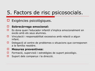 5. Factors de risc psicosocials.
 Exigències psicològiques.
 Sobrecàrrega emocional:
 Es dona quan l’educador infantil s’implica emocionalment en
excés amb els seus alumnes.
 Vinculació i responsabilitat excessiva amb relació a algun
infant.
 Delegació al centre de problemes o situacions que corresponen
a la família resoldre.
 Mesures preventives:
 Formació, supervisió i estratègies de suport psicològic.
 Suport dels companys i la direcció.
 