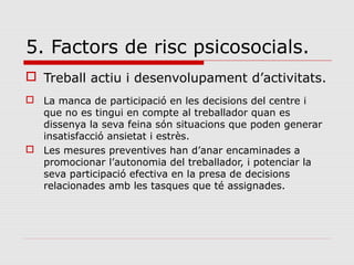 5. Factors de risc psicosocials.
 Treball actiu i desenvolupament d’activitats.
 La manca de participació en les decisions del centre i
que no es tingui en compte al treballador quan es
dissenya la seva feina són situacions que poden generar
insatisfacció ansietat i estrès.
 Les mesures preventives han d’anar encaminades a
promocionar l’autonomia del treballador, i potenciar la
seva participació efectiva en la presa de decisions
relacionades amb les tasques que té assignades.
 