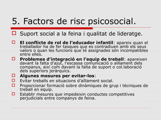 5. Factors de risc psicosocial.
 Suport social a la feina i qualitat de lideratge.
 El conflicte de rol de l’educador infantil: apareix quan el
treballador ha de fer tasques que es contradiuen amb els seus
valors o quan les funcions que té assignades són incompatibles
entre elles.
 Problemes d’integració en l’equip de treball: apareixen
davant la falta d’ajut, l’escassa comunicació o aïllament dels
companys, així com davant la falta de suport o col.laboració
dels superiors jeràrquics.
 Algunes mesures per evitar-los:
 Evitar treballs en situacions d’aïllament social.
 Proporcionar formació sobre dinàmiques de grup i tècniques de
treball en equip.
 Establir mesures que impedeixin conductes competitives
perjudicials entre companys de feina.
 