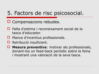5. Factors de risc psicosocial.
 Compensacions rebudes.
 Falta d’estima i reconeixament social de la
tasca d’educador.
 Manca d’incentius professionals.
 Retribució insuficient.
 Mesura preventiva: motivar als professionals,
donant-los un feed-back periòdic sobre la feina
i mostrant una valoració de la seva tasca.
 