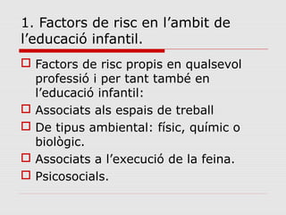 1. Factors de risc en l’ambit de
l’educació infantil.
 Factors de risc propis en qualsevol
professió i per tant també en
l’educació infantil:
 Associats als espais de treball
 De tipus ambiental: físic, químic o
biològic.
 Associats a l’execució de la feina.
 Psicosocials.
 